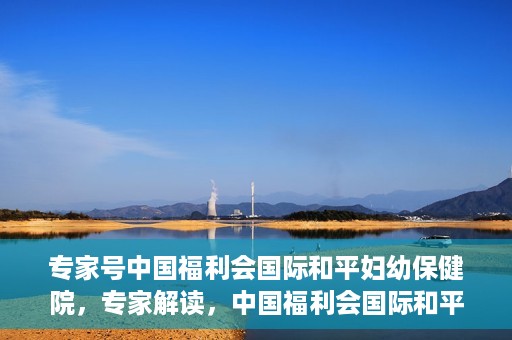 专家号中国福利会国际和平妇幼保健院，专家解读，中国福利会国际和平妇幼保健院的服务与优势
