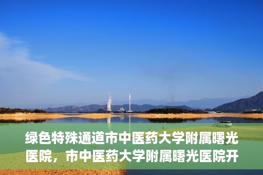 绿色特殊通道市中医药大学附属曙光医院，市中医药大学附属曙光医院开通绿色特殊通道服务