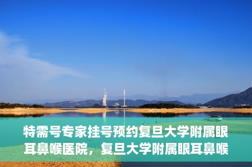 特需号专家挂号预约复旦大学附属眼耳鼻喉医院，复旦大学附属眼耳鼻喉医院特需专家挂号预约攻略