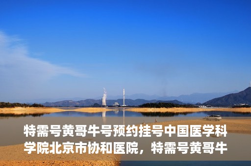 特需号黄哥牛号预约挂号中国医学科学院北京市协和医院，特需号黄哥牛号预约挂号，协和医学专家等你预约！