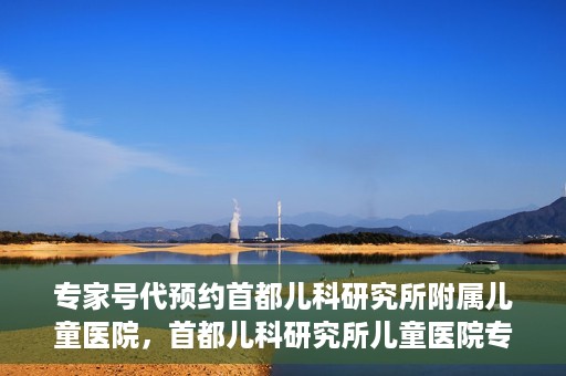 专家号代预约首都儿科研究所附属儿童医院，首都儿科研究所儿童医院专家号预约攻略