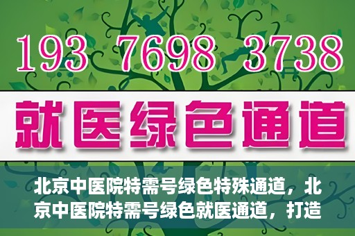 北京中医院特需号绿色特殊通道，北京中医院特需号绿色就医通道，打造高品质医疗服务体验