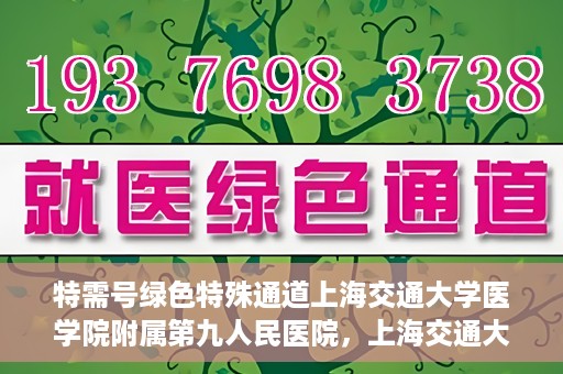 特需号绿色特殊通道上海交通大学医学院附属第九人民医院，上海交通大学医学院附属第九人民医院特需号绿色特殊通道服务介绍