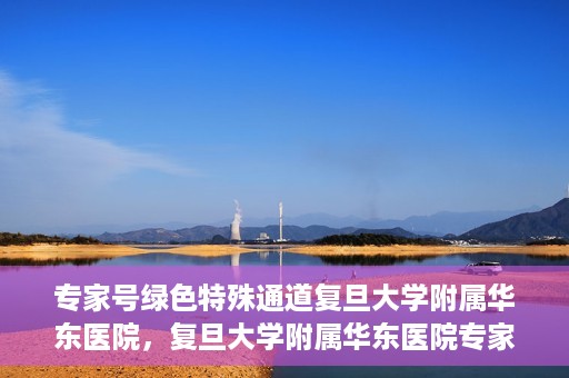 专家号绿色特殊通道复旦大学附属华东医院，复旦大学附属华东医院专家号绿色特殊通道解析