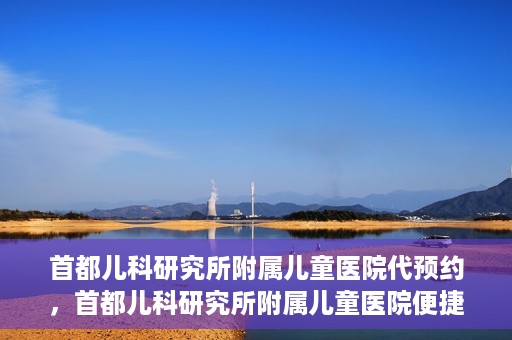首都儿科研究所附属儿童医院代预约，首都儿科研究所附属儿童医院便捷代预约服务