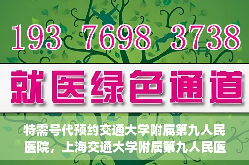特需号代预约交通大学附属第九人民医院，上海交通大学附属第九人民医院特需号预约服务启动