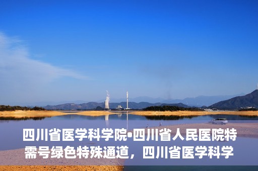 四川省医学科学院•四川省人民医院特需号绿色特殊通道，四川省医学科学院·四川省人民医院特需号绿色就医通道开启