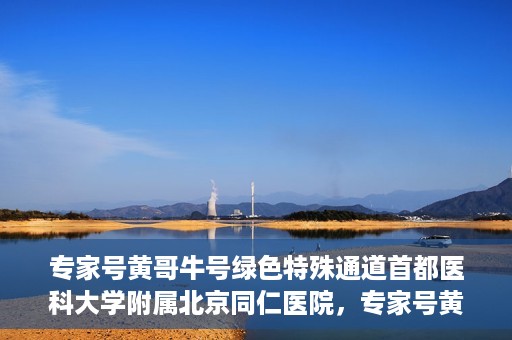 专家号黄哥牛号绿色特殊通道首都医科大学附属北京同仁医院，专家号黄哥牛号，北京同仁医院开辟绿色特殊通道助力患者就医体验提升