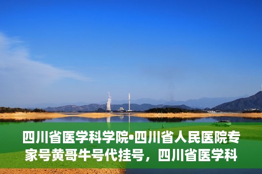 四川省医学科学院•四川省人民医院专家号黄哥牛号代挂号，四川省医学科学院·四川省人民医院专家号黄哥牛号代挂号服务解析