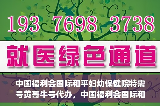 中国福利会国际和平妇幼保健院特需号黄哥牛号代办，中国福利会国际和平妇幼保健院特需号‘黄哥牛号’代办服务详解