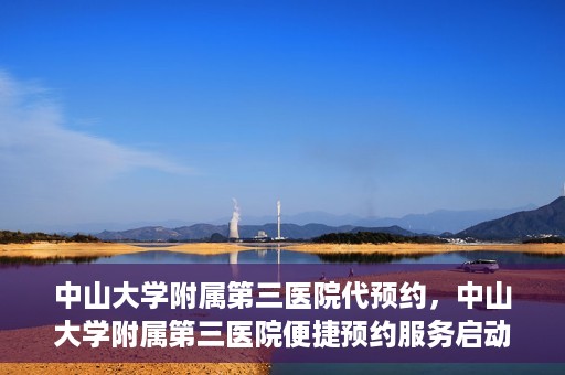 中山大学附属第三医院代预约，中山大学附属第三医院便捷预约服务启动