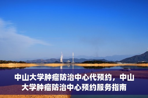 中山大学肿瘤防治中心代预约，中山大学肿瘤防治中心预约服务指南