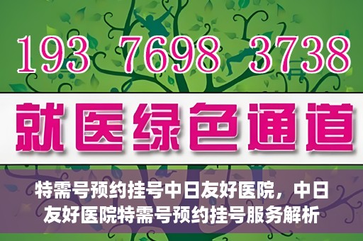 特需号预约挂号中日友好医院，中日友好医院特需号预约挂号服务解析