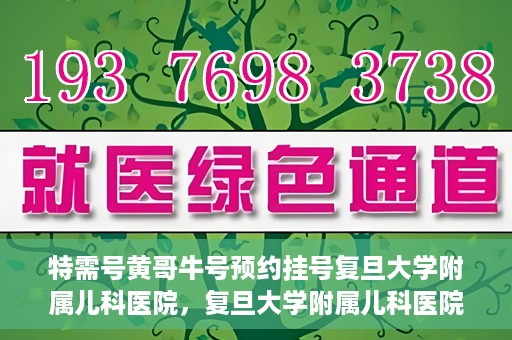 特需号黄哥牛号预约挂号复旦大学附属儿科医院，复旦大学附属儿科医院特需号黄哥牛号预约挂号攻略