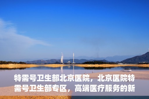 特需号卫生部北京医院，北京医院特需号卫生部专区，高端医疗服务的新窗口