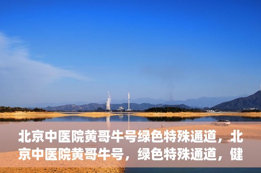 北京中医院黄哥牛号绿色特殊通道，北京中医院黄哥牛号，绿色特殊通道，健康无忧的新选择。