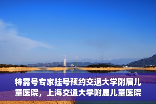 特需号专家挂号预约交通大学附属儿童医院，上海交通大学附属儿童医院特需专家挂号预约启动