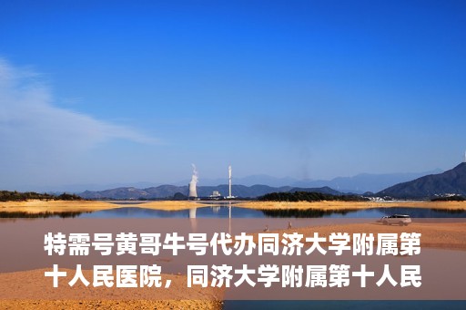 特需号黄哥牛号代办同济大学附属第十人民医院，同济大学附属第十人民医院特需号黄哥牛号代办服务