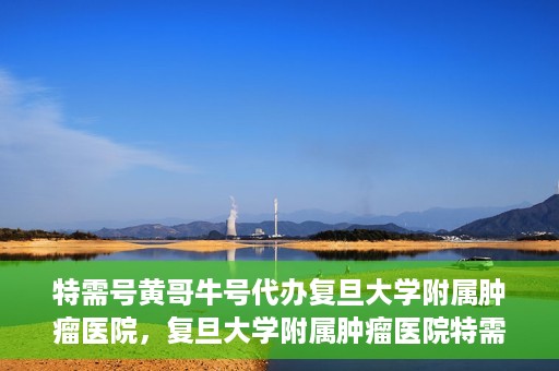 特需号黄哥牛号代办复旦大学附属肿瘤医院，复旦大学附属肿瘤医院特需号黄哥牛号代办服务详解