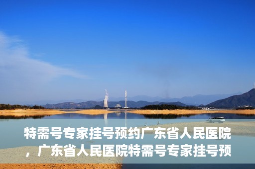 特需号专家挂号预约广东省人民医院，广东省人民医院特需号专家挂号预约攻略