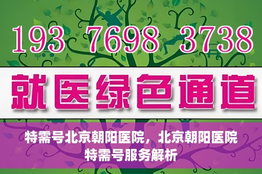 特需号北京朝阳医院，北京朝阳医院特需号服务解析