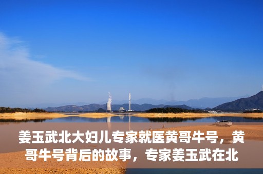 姜玉武北大妇儿专家就医黄哥牛号，黄哥牛号背后的故事，专家姜玉武在北大妇儿的医疗实践