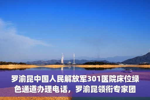 罗渝昆中国人民解放军301医院床位绿色通道办理电话，罗渝昆领衔专家团队开通中国人民解放军301医院床位绿色通道办理电话服务