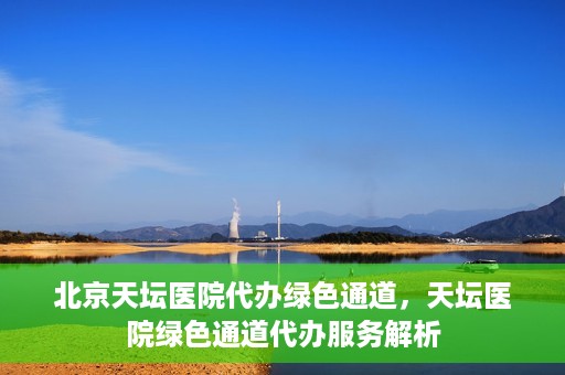 北京天坛医院代办绿色通道，天坛医院绿色通道代办服务解析