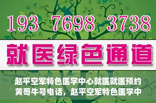 赵平空军特色医学中心就医就医预约黄哥牛号电话，赵平空军特色医学中心就医预约攻略，黄哥牛号电话一键预约就医