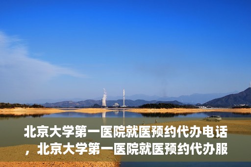北京大学第一医院就医预约代办电话，北京大学第一医院就医预约代办服务热线