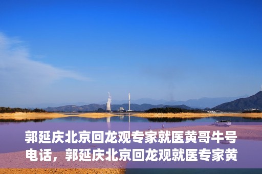 郭延庆北京回龙观专家就医黄哥牛号电话，郭延庆北京回龙观就医专家黄哥牛号电话揭秘