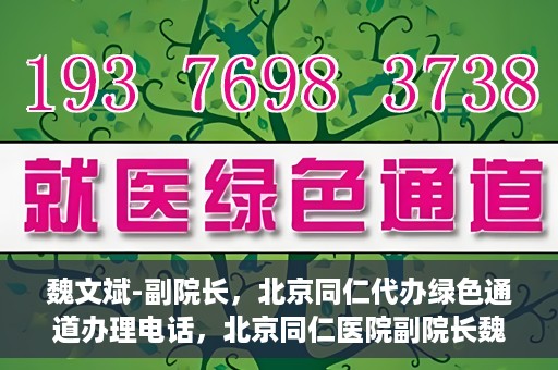 魏文斌-副院长，北京同仁代办绿色通道办理电话，北京同仁医院副院长魏文斌，绿色通道办理电话及代办服务详解