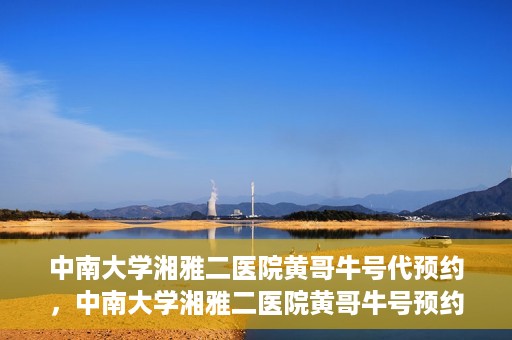 中南大学湘雅二医院黄哥牛号代预约，中南大学湘雅二医院黄哥牛号预约服务启动