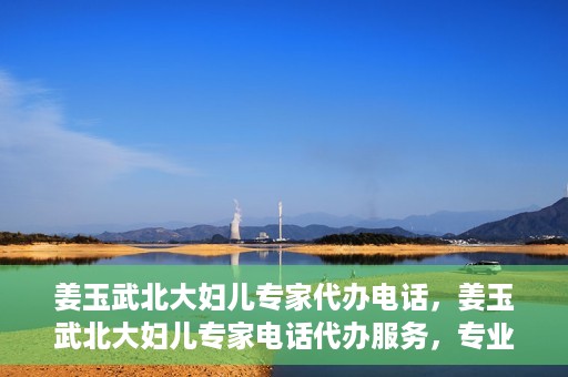 姜玉武北大妇儿专家代办电话，姜玉武北大妇儿专家电话代办服务，专业咨询触手可及