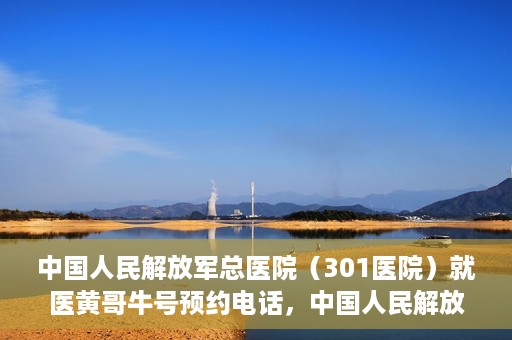 中国人民解放军总医院（301医院）就医黄哥牛号预约电话，中国人民解放军总医院（301医院）黄哥牛号预约电话及就医指南