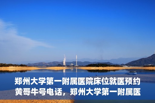 郑州大学第一附属医院床位就医预约黄哥牛号电话，郑州大学第一附属医院床位预约就医攻略，黄哥牛号电话直达就医通道