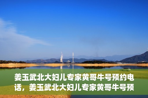 姜玉武北大妇儿专家黄哥牛号预约电话，姜玉武北大妇儿专家黄哥牛号预约热线公布