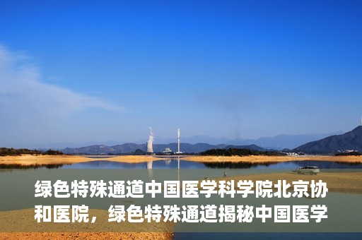 绿色特殊通道中国医学科学院北京协和医院，绿色特殊通道揭秘中国医学科学院北京协和医院内幕