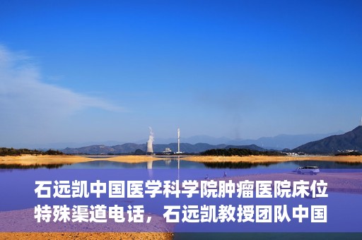 石远凯中国医学科学院肿瘤医院床位特殊渠道电话，石远凯教授团队中国医学科学院肿瘤医院床位预约特殊渠道专线电话揭秘