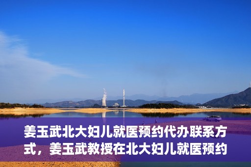 姜玉武北大妇儿就医预约代办联系方式，姜玉武教授在北大妇儿就医预约联系方式及代办服务一览