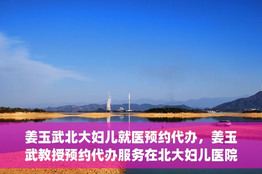 姜玉武北大妇儿就医预约代办，姜玉武教授预约代办服务在北大妇儿医院启动
