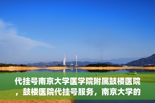 代挂号南京大学医学院附属鼓楼医院，鼓楼医院代挂号服务，南京大学的医疗后盾