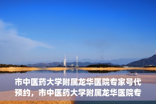 市中医药大学附属龙华医院专家号代预约，市中医药大学附属龙华医院专家号预约服务启动