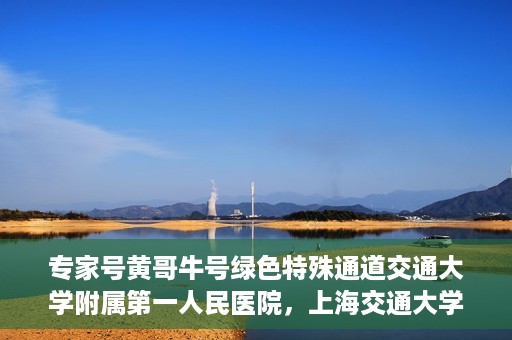 专家号黄哥牛号绿色特殊通道交通大学附属第一人民医院，上海交通大学附属第一人民医院专家号黄哥牛号开启绿色特殊通道助力健康中国行动