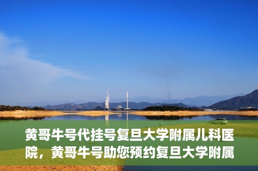 黄哥牛号代挂号复旦大学附属儿科医院，黄哥牛号助您预约复旦大学附属儿科医院专家号