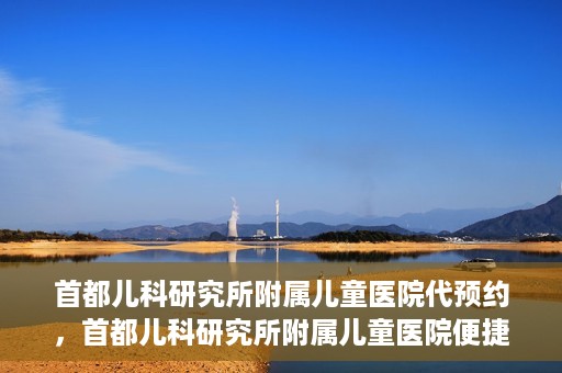 首都儿科研究所附属儿童医院代预约，首都儿科研究所附属儿童医院便捷代预约服务