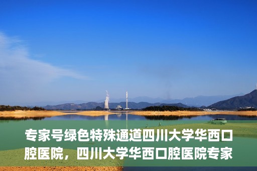 专家号绿色特殊通道四川大学华西口腔医院，四川大学华西口腔医院专家号绿色特殊通道解析