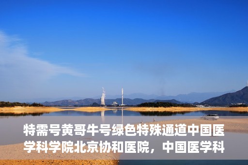 特需号黄哥牛号绿色特殊通道中国医学科学院北京协和医院，中国医学科学院北京协和医院特需号黄哥牛号绿色特殊通道揭秘