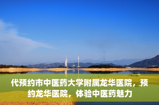 代预约市中医药大学附属龙华医院，预约龙华医院，体验中医药魅力