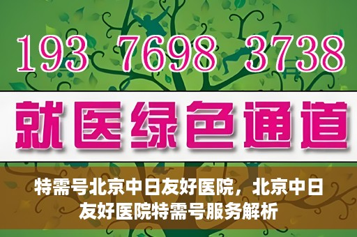特需号北京中日友好医院，北京中日友好医院特需号服务解析